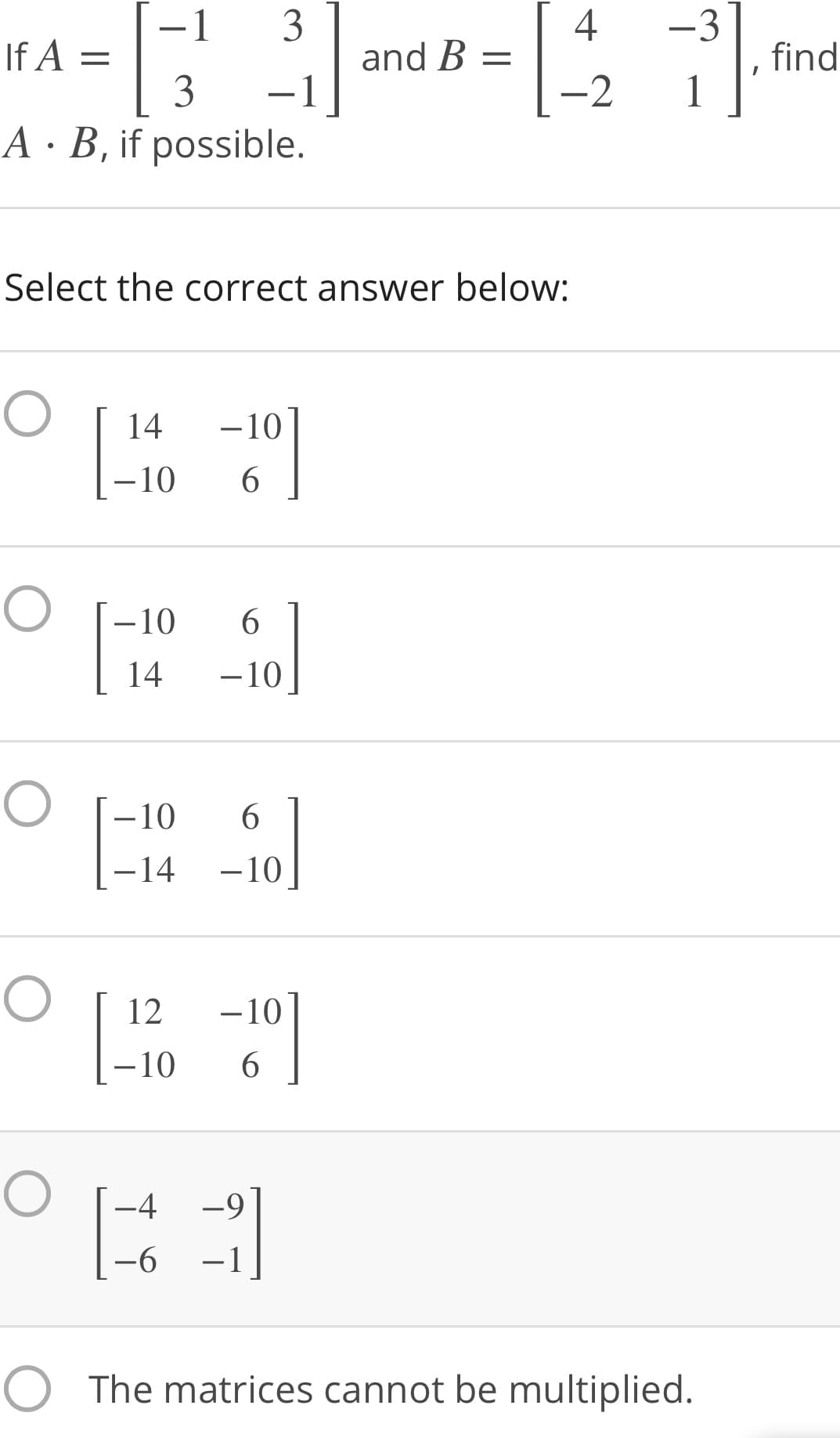 HA = md8 =
4
3
and B =
-1
-1
-3
find
1
3
-2
A · B, if possible.
Select the correct answer below:
14
-10
–10
6.
-10
6.
14
-10
-10
–10
6.
-14
-10
12
-10
-10
6.
-4
-9
-6
-1
O The matrices cannot be multiplied.
