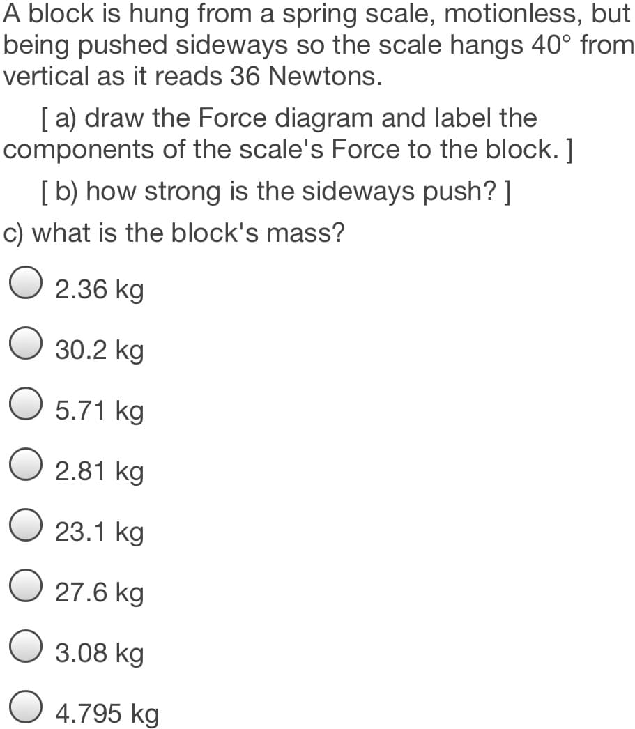 A block is hung from a spring scale, motionless, but
being pushed sideways so the scale hangs 40° from
vertical as it reads 36 Newtons.
[a) draw the Force diagram and label the
components of the scale's Force to the block. ]
[b) how strong is the sideways push? ]
c) what is the block's mass?
2.36 kg
30.2 kg
5.71 kg
O 2.81 kg
23.1 kg
O 27.6 kg
3.08 kg
O 4.795 kg
