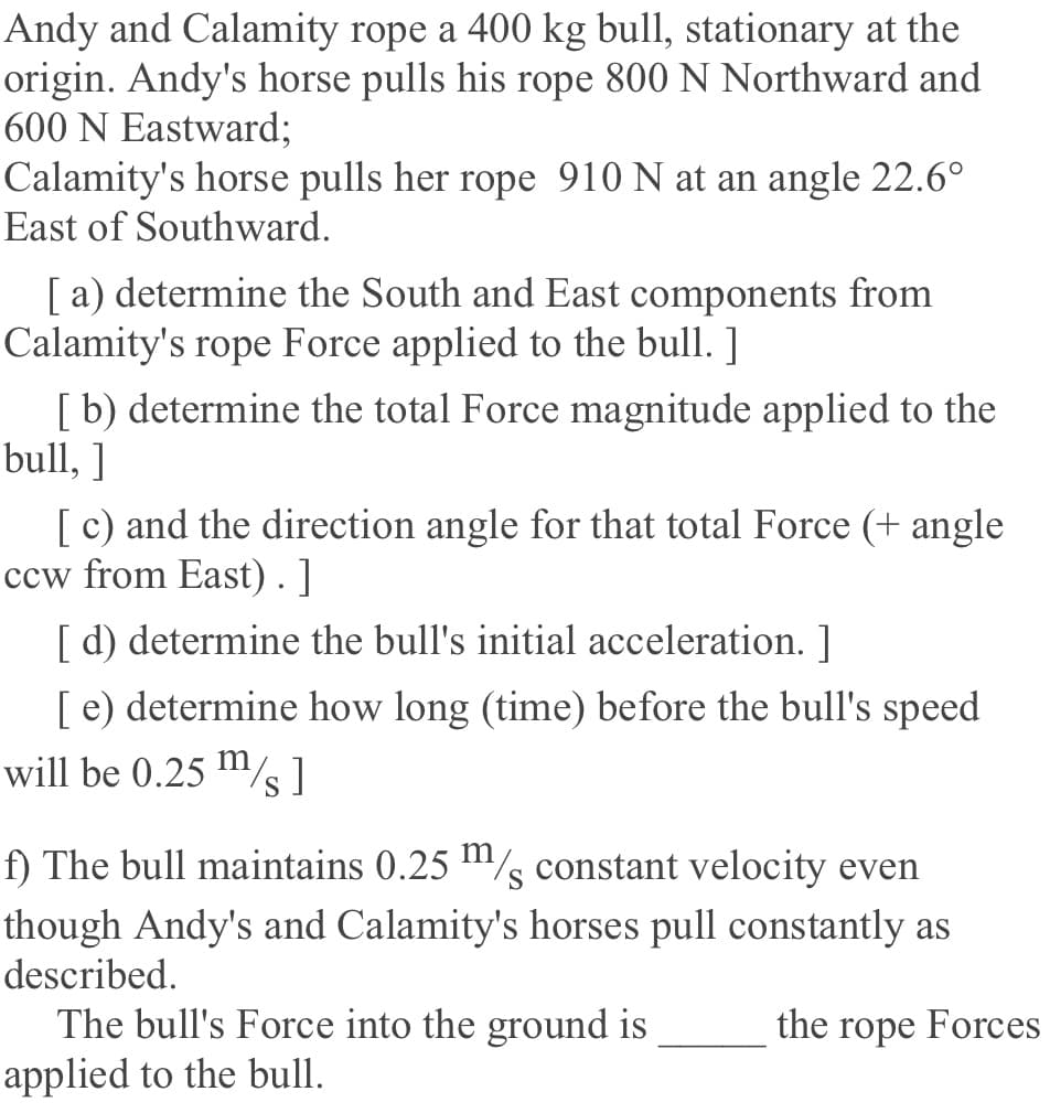 Andy and Calamity rope a 400 kg bull, stationary at the
origin. Andy's horse pulls his rope 800 N Northward and
600 N Eastward;
Calamity's horse pulls her rope 910 N at an angle 22.6°
East of Southward.
[a) determine the South and East components from
Calamity's rope Force applied to the bull. ]
[b) determine the total Force magnitude applied to the
bull, ]
[ c) and the direction angle for that total Force (+ angle
ccw from East). ]
[ d) determine the bull's initial acceleration. 1
[ e) determine how long (time) before the bull's speed
will be 0.25 m/s]
f) The bull maintains 0.25 m/s
constant velocity even
though Andy's and Calamity's horses pull constantly as
described.
The bull's Force into the ground is
applied to the bull.
the rope Forces
