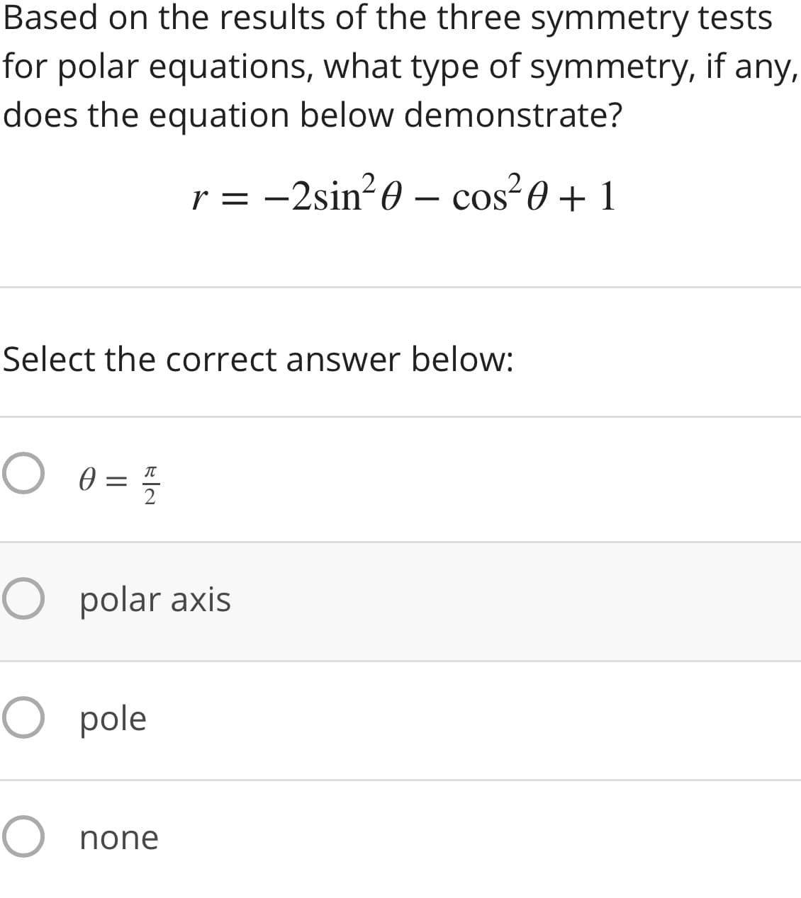 Based on the results of the three symmetry tests
for polar equations, what type of symmetry, if any,
does the equation below demonstrate?
r = -2sin-0 – cos?0 + 1
CoS
Select the correct answer below:
2
O polar axis
O pole
O none
