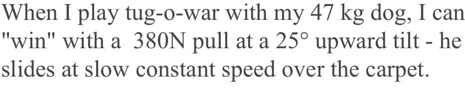 When I play tug-o-war with my 47 kg dog, I can
"win" with a 380N pull at a 25° upward tilt - he
slides at slow constant speed over the carpet.
