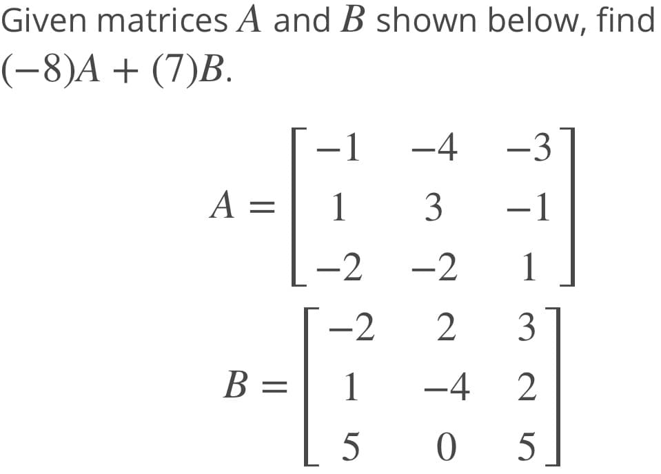Given matrices A and B shown below, find
(-8)A + (7)B.
-1
-4
-3
A =
1
3
-1
-2 -2
1
-2
2
3
B =
1
-4
2
[ 5
5 ]
