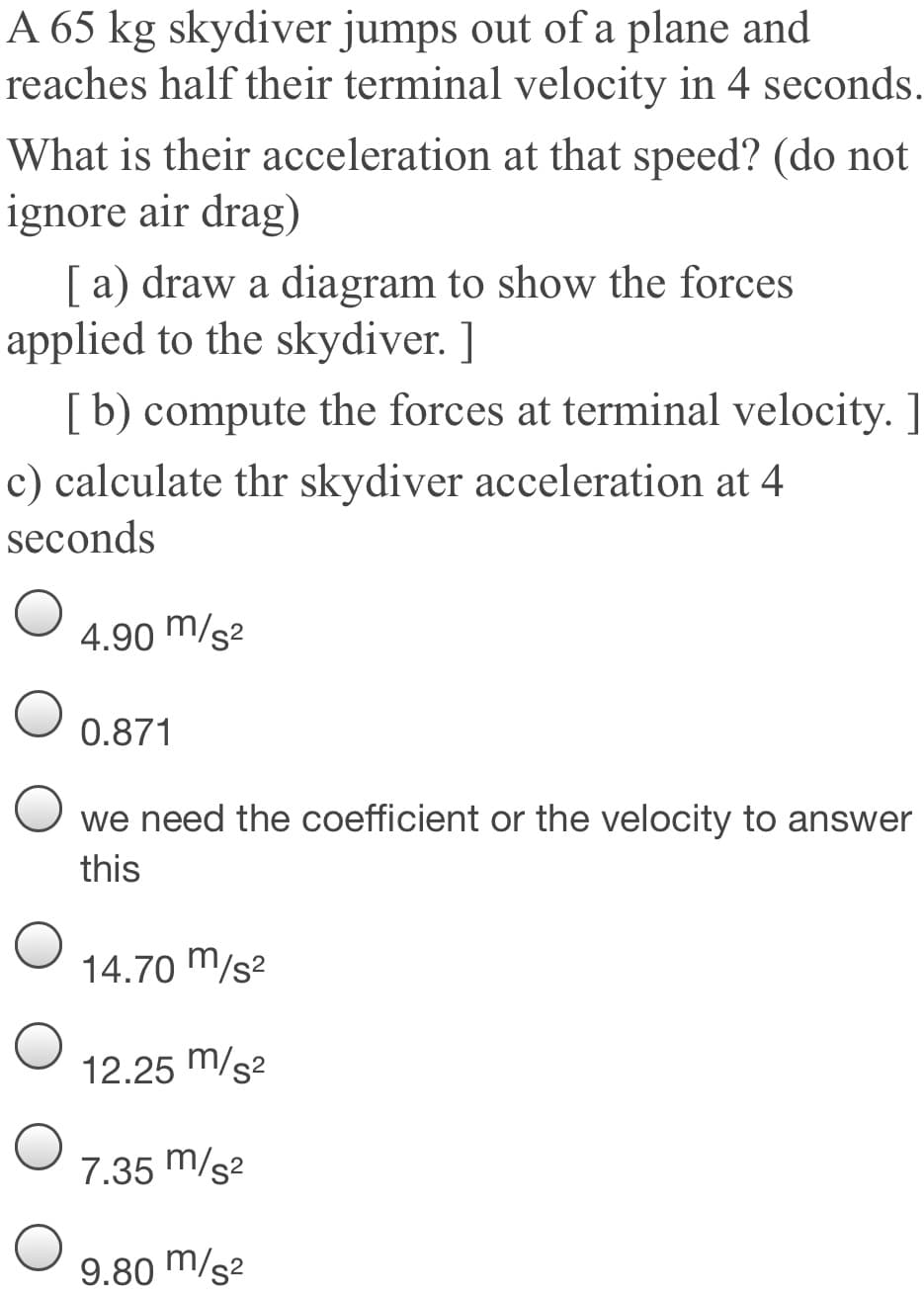 A 65 kg skydiver jumps out of a plane and
reaches half their terminal velocity in 4 seconds.
What is their acceleration at that speed? (do not
ignore air drag)
[ a) draw a diagram to show the forces
applied to the skydiver. ]
[b) compute the forces at terminal velocity. ]
c) calculate thr skydiver acceleration at 4
seconds
4.90 m/s2
0.871
we need the coefficient or the velocity to answer
this
14.70 m/s²
12.25 m/s2
7.35 m/s2
9.80 m/s2
