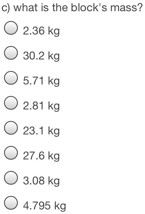 c) what is the block's mass?
O 2.36 kg
O 30.2 kg
O 5.71 kg
O 2.81 kg
O 23.1 kg
O 27.6 kg
O 3.08 kg
O 4.795 kg
