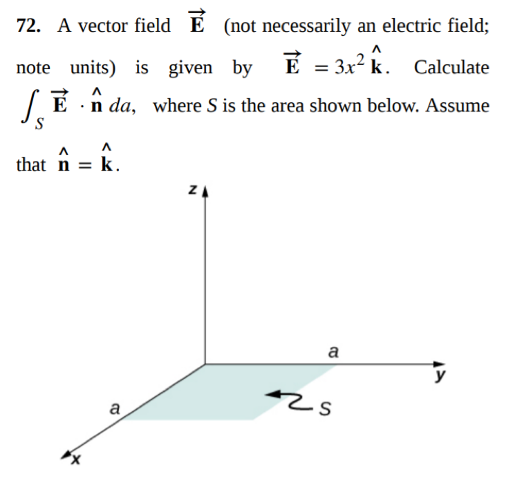 72. A vector field E (not necessarily an electric field;
note units) is given by
E = 3x? k. Calculate
| E ·n da, where S is the area shown below. Assume
S
that n = k.
ZA
a
y
zs
a
