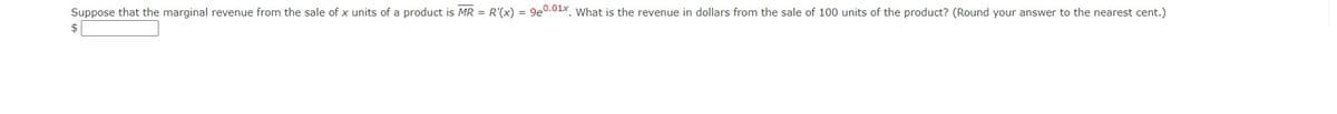 Suppose that the marginal revenue from the sale of x units of a product is MR = R'(x) = 9e0.01x. What is the revenue in dollars from the sale of 100 units of the product? (Round your answer to the nearest cent.)
