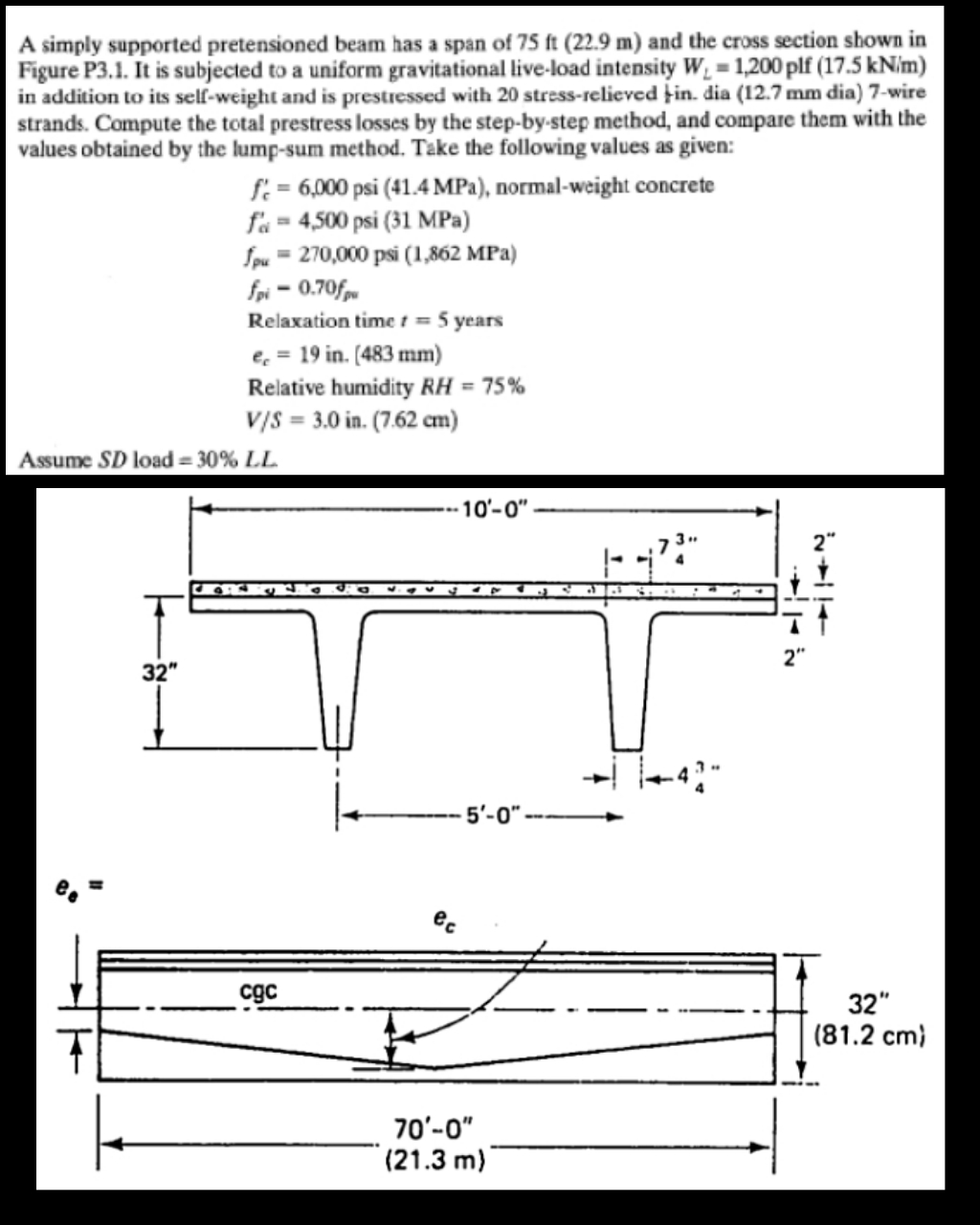 A simply supported pretensioned beam has a span of 75 ft (22.9 m) and the cross section shown in
Figure P3.1. It is subjected to a uniform gravitational live-load intensity W, = 1,200 plf (17.5 kN/m)
in addition to its self-weight and is prestressed with 20 stress-relieved þin. dia (12.7 mm dia) 7-wire
strands. Compute the total prestress losses by the step-by-step method, and compare them with the
values obtained by the lump-sum method. Tāke the following values as given:
f = 6,000 psi (41.4 MPa), normal-weight concrete
f'a = 4,500 psi (31 MPa)
Spu = 270,000 psi (1,862 MPa)
fpi = 0.70fm
Relaxation time t = 5 years
e, = 19 in. (483 mm)
Relative humidity RH = 75%
v/s = 3.0 in. (7.62 cm)
Assume SD load = 30% LL
-10'-0"
32"
5'-0"
ec
cgc
32"
(81.2 cm)
70'-0"
(21.3 m)
