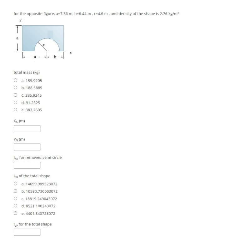 for the opposite figure, a=7.36 m, b-6.44 m, r=4.6 m, and density of the shape is 2.76 kg/m2
total mass (kg)
O a. 139.9205
O b. 188.5885
O c. 285.9245
O d. 91.2525
e. 383.2605
XG (m)
YG (m)
kx for removed semi-circle
box of the total shape
O a. 14699.989523072
O b. 10580.730003072
O c. 18819.249043072
O d. 8521.100243072
O e. 4401.840723072
ly for the total shape
