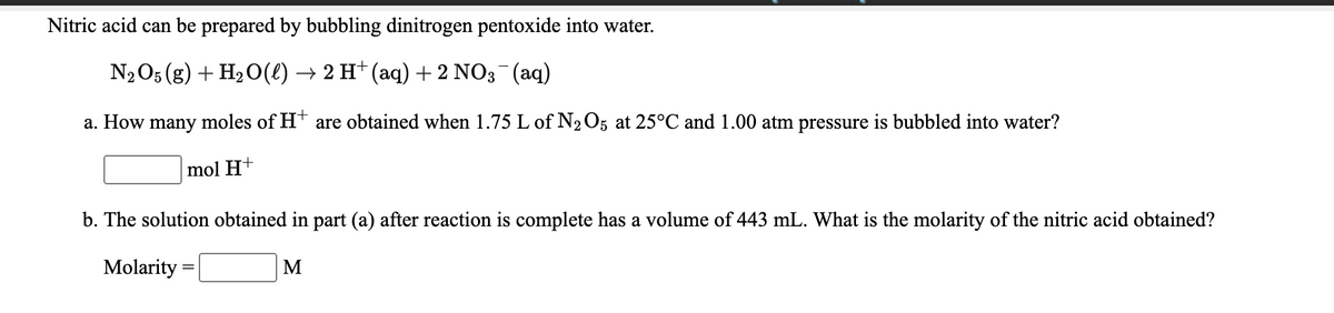 Nitric acid can be prepared by bubbling dinitrogen pentoxide into water.
N2O5 (g) + H2O(€) → 2 H† (aq) + 2 NO3¯(aq)
a. How many moles of Ht are obtained when 1.75 L of N2O5 at 25°C and 1.00 atm pressure is bubbled into water?
mol H+
b. The solution obtained in part (a) after reaction is complete has a volume of 443 mL. What is the molarity of the nitric acid obtained?
Molarity
M
