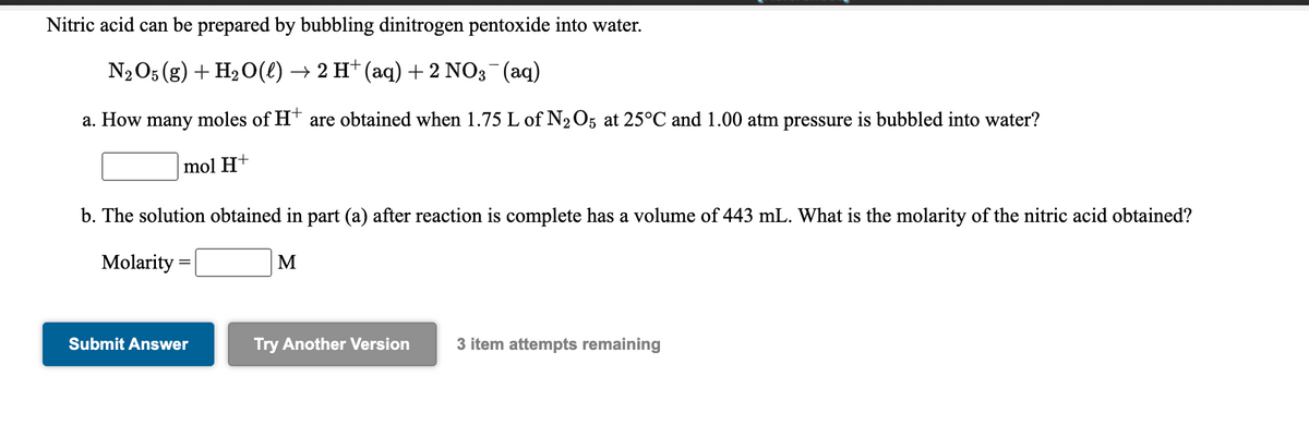 Nitric acid can be prepared by bubbling dinitrogen pentoxide into water.
N2O5 (g) + H2O(€) → 2 H† (aq) + 2 NO3¯(aq)
a. How many moles of Ht are obtained when 1.75 L of N2O5 at 25°C and 1.00 atm pressure is bubbled into water?
mol H+
b. The solution obtained in part (a) after reaction is complete has a volume of 443 mL. What is the molarity of the nitric acid obtained?
Molarity
M
Submit Answer
Try Another Version
3 item attempts remaining

