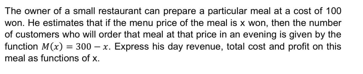 The owner of a small restaurant can prepare a particular meal at a cost of 100
won. He estimates that if the menu price of the meal is x won, then the number
of customers who will order that meal at that price in an evening is given by the
function M(x) = 300 – x. Express his day revenue, total cost and profit on this
meal as functions of x.
