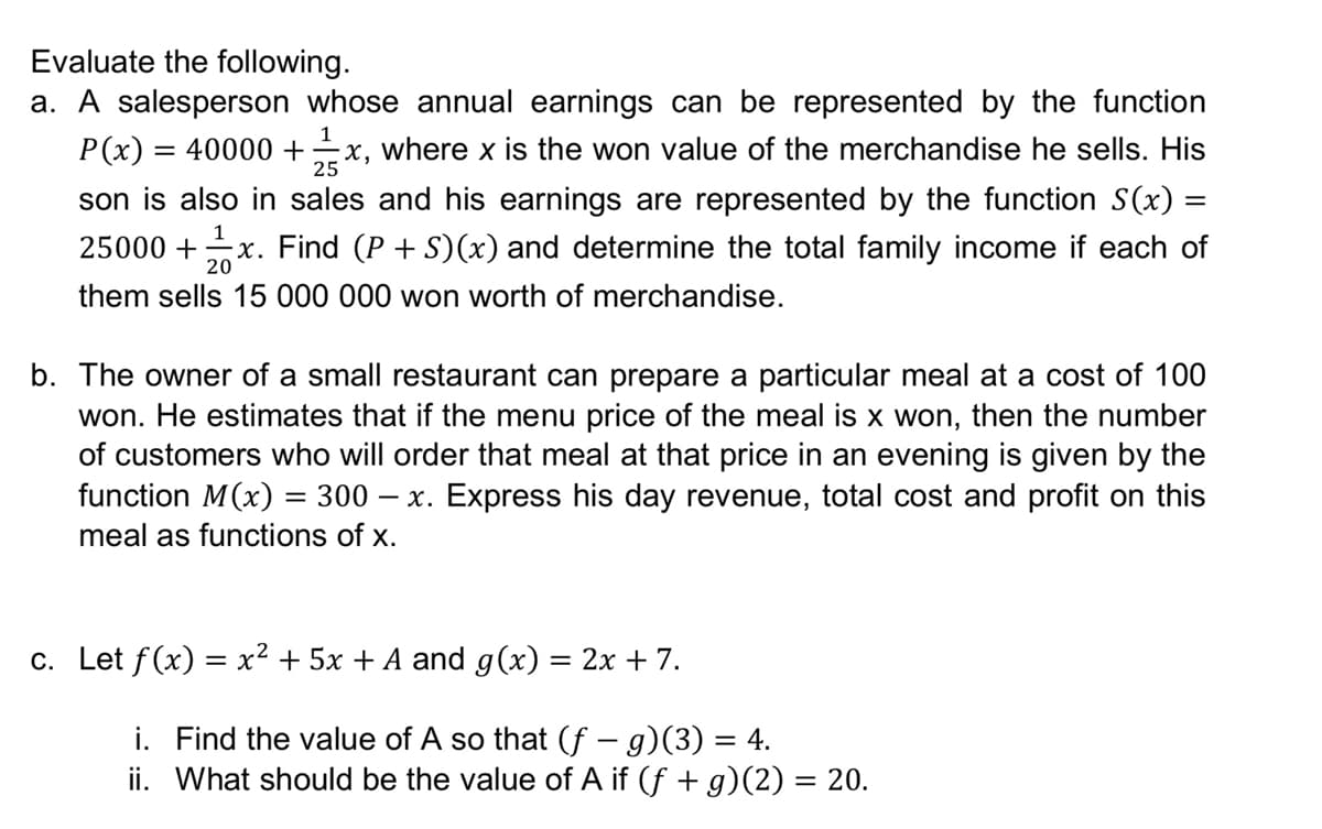 Evaluate the following.
a. A salesperson whose annual earnings can be represented by the function
1
P(x) = 40000 +x, where x is the won value of the merchandise he sells. His
son is also in sales and his earnings are represented by the function S(x) =
x. Find (P + S)(x) and determine the total family income if each of
25
%3D
1
25000 +
20
them sells 15 000 000 won worth of merchandise.
b. The owner of a small restaurant can prepare a particular meal at a cost of 100
won. He estimates that if the menu price of the meal is x won, then the number
of customers who will order that meal at that price in an evening is given by the
function M(x) = 300 – x. Express his day revenue, total cost and profit on this
meal as functions of x.
c. Let f(x) = x² + 5x + A and g(x) = 2x + 7.
i. Find the value of A so that (f – g)(3) = 4.
ii. What should be the value of A if (f + g)(2) = 20.
