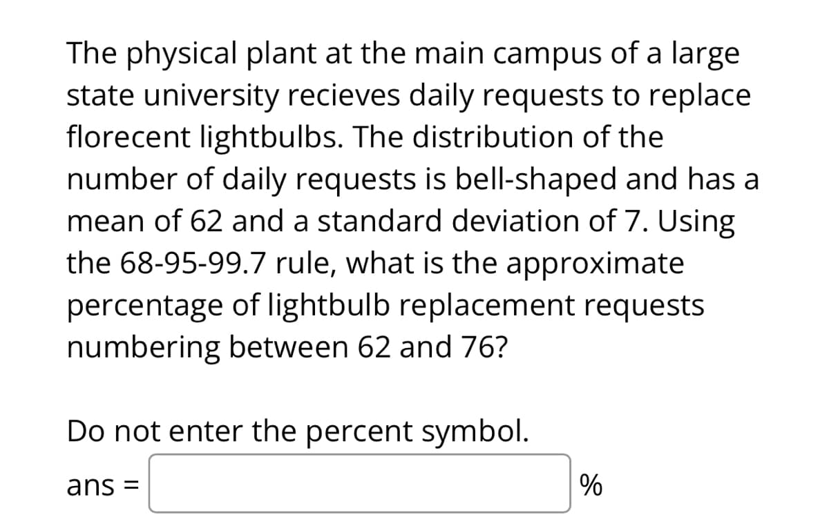 The physical plant at the main campus of a large
state university recieves daily requests to replace
florecent lightbulbs. The distribution of the
number of daily requests is bell-shaped and has a
mean of 62 and a standard deviation of 7. Using
the 68-95-99.7 rule, what is the approximate
percentage of lightbulb replacement requests
numbering between 62 and 76?
Do not enter the percent symbol.
ans =
%
