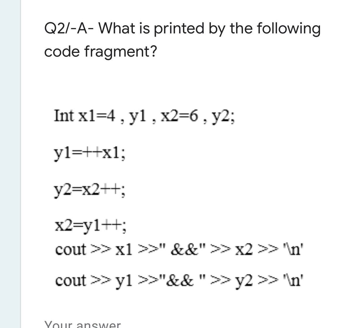 Q2/-A- What is printed by the following
code fragment?
Int x1=4 , y1, x2=6, y2;
yl=++x1;
y2=x2++;
x2=y1++;
cout >> x1 >>" &&">> x2 >> 'In'
cout >> y1 >>"&&">>y2 >> "\n'
Your answer
