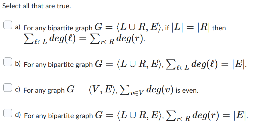 Select all that are true.
a) For any bipartite graph G = (LUR, E), if |L| = |R| then
EleL deg(l) = Erer deg(r).
b) For any bipartite graph G = (LUR, E), ΣleL deg(l) = |E|.
c) For any graph G = (V, E), Σvey deg(v) is even.
d) For any bipartite graph G
=
(LUR, E), Σrer deg(r) = |E|.