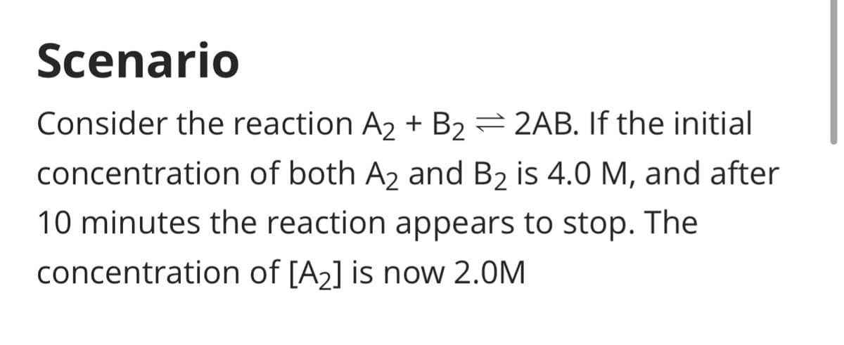 Scenario
Consider the reaction A2+ B₂ = 2AB. If the initial
concentration of both A₂ and B2 is 4.0 M, and after
10 minutes the reaction appears to stop. The
concentration of [A₂] is now 2.0M