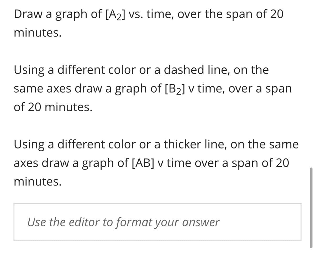 Draw a graph of [A₂] vs. time, over the span of 20
minutes.
Using a different color or a dashed line, on the
same axes draw a graph of [B₂] v time, over a span
of 20 minutes.
Using a different color or a thicker line, on the same
axes draw a graph of [AB] v time over a span of 20
minutes.
Use the editor to format your answer