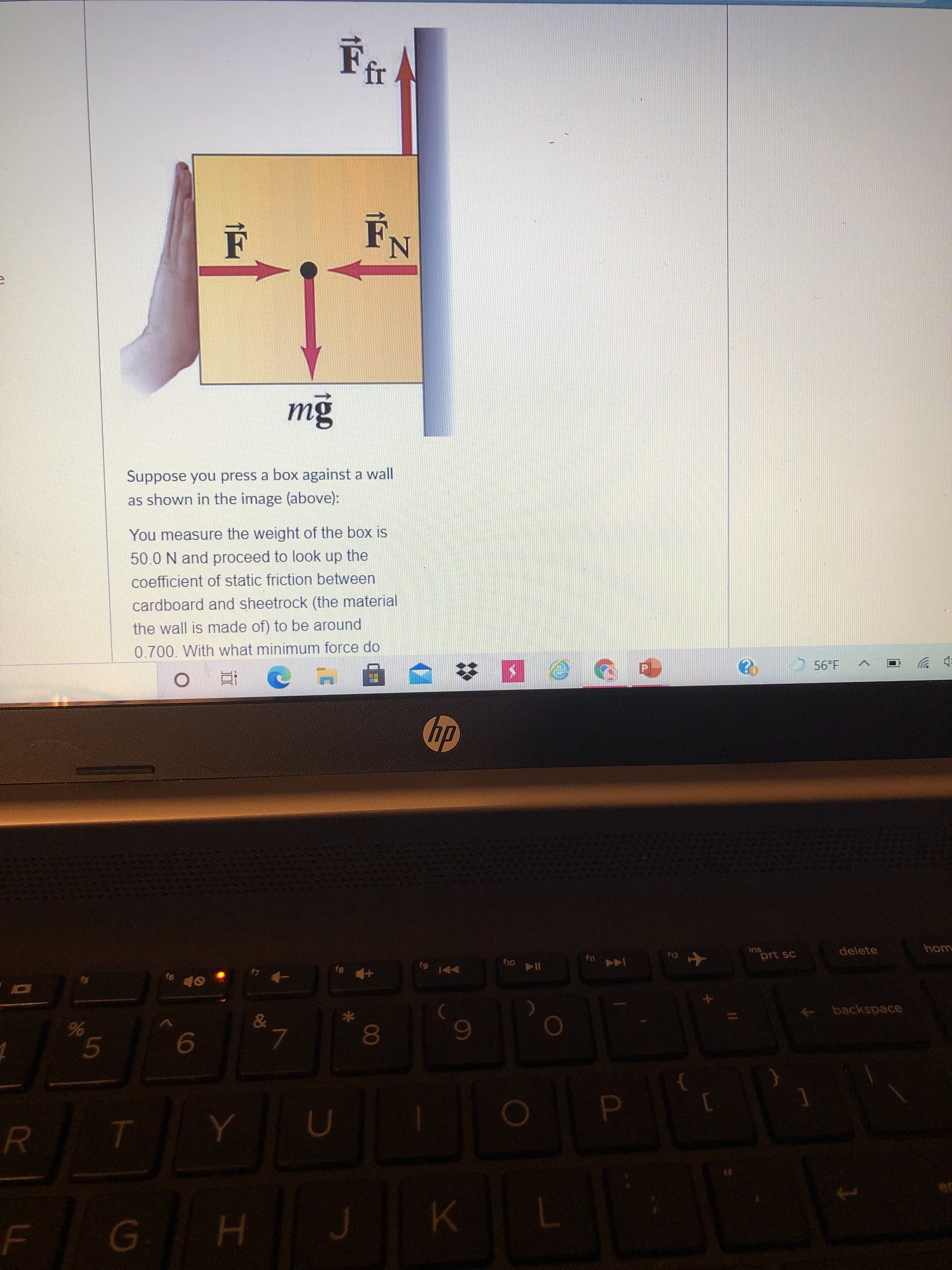 00
mg
Suppose you press a box against a wall
as shown in the image (above):
You measure the weight of the box is
50.0 N and proceed to look up the
coefficient of static friction between
cardboard and sheetrock (the material
the wall is made of) to be around
0.700. With what minimum force do
ins
prt sc
(12
delete
一 4
144
+ backspace
6.
R.
