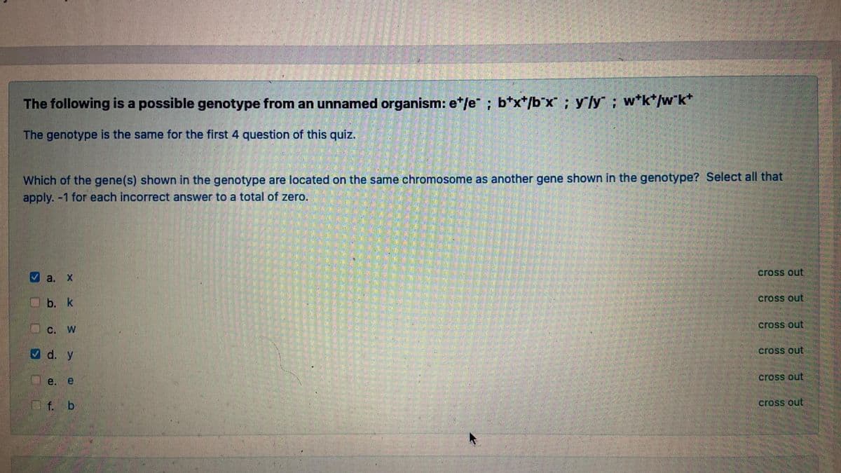The following is a possible genotype from an unnamed organism: e*/e" ; b*x*/b*x ; yly; w*k*/w*k*
The genotype is the same for the first 4 question of this quiz.
Which of the gene(s) shown in the genotype are located on the same chromosome as another gene shown in the genotype? Select all that
apply. -1 for each incorrect answer to a total of zero.
cross out
Va.
cross out
b. k
cross out
C. W
V d. y
cross out
cross out
e. e
Of. b
cross out
