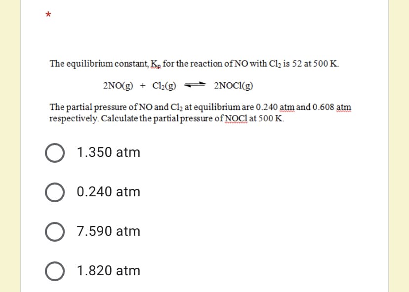 The equilibrium constant, K, for the reaction of NO with Cl, is 52 at 500 K.
2NO(g) + Cl2(g)
+ 2NOCI(g)
The partial pressure of NO and Cl2 at equilibrium are 0.240 atm and 0.608 atm
respectively. Calculate the partial pressure of NOC1 at 500K.
O 1.350 atm
O 0.240 atm
O 7.590 atm
O 1.820 atm
