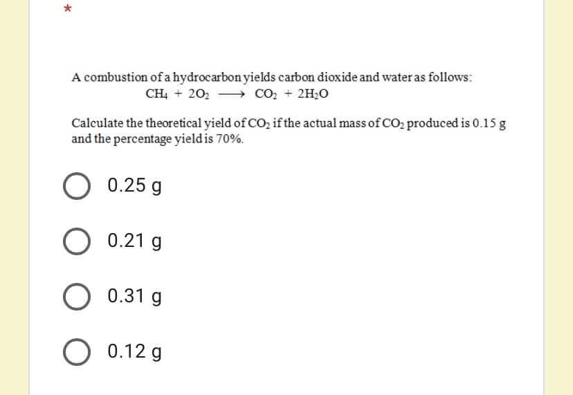 A combustion of a hydrocarbon yields carbon dioxide and water as follows:
CH, + 202 → CO2 + 2H2O
Calculate the theoretical yield of CO, if the actual mass of CO2 produced is 0.15 g
and the percentage yield is 70%.
О 025
O 0.21 g
O 0.31 g
O 0.12 g
