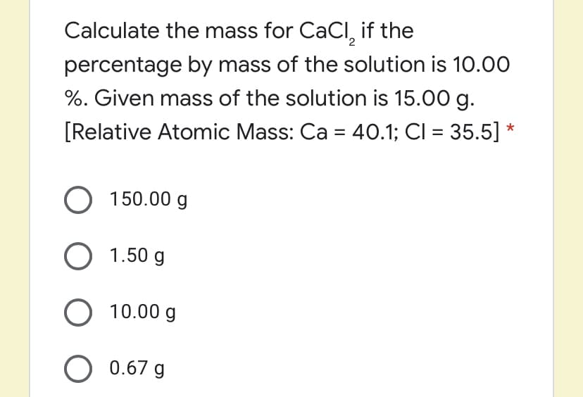 Calculate the mass for CaCI, if the
percentage by mass of the solution is 10.00
%. Given mass of the solution is 15.00 g.
[Relative Atomic Mass: Ca = 40.1; CI = 35.5] *
O 150.00 g
O 1.50 g
O 10.00 g
O 0.67 g
