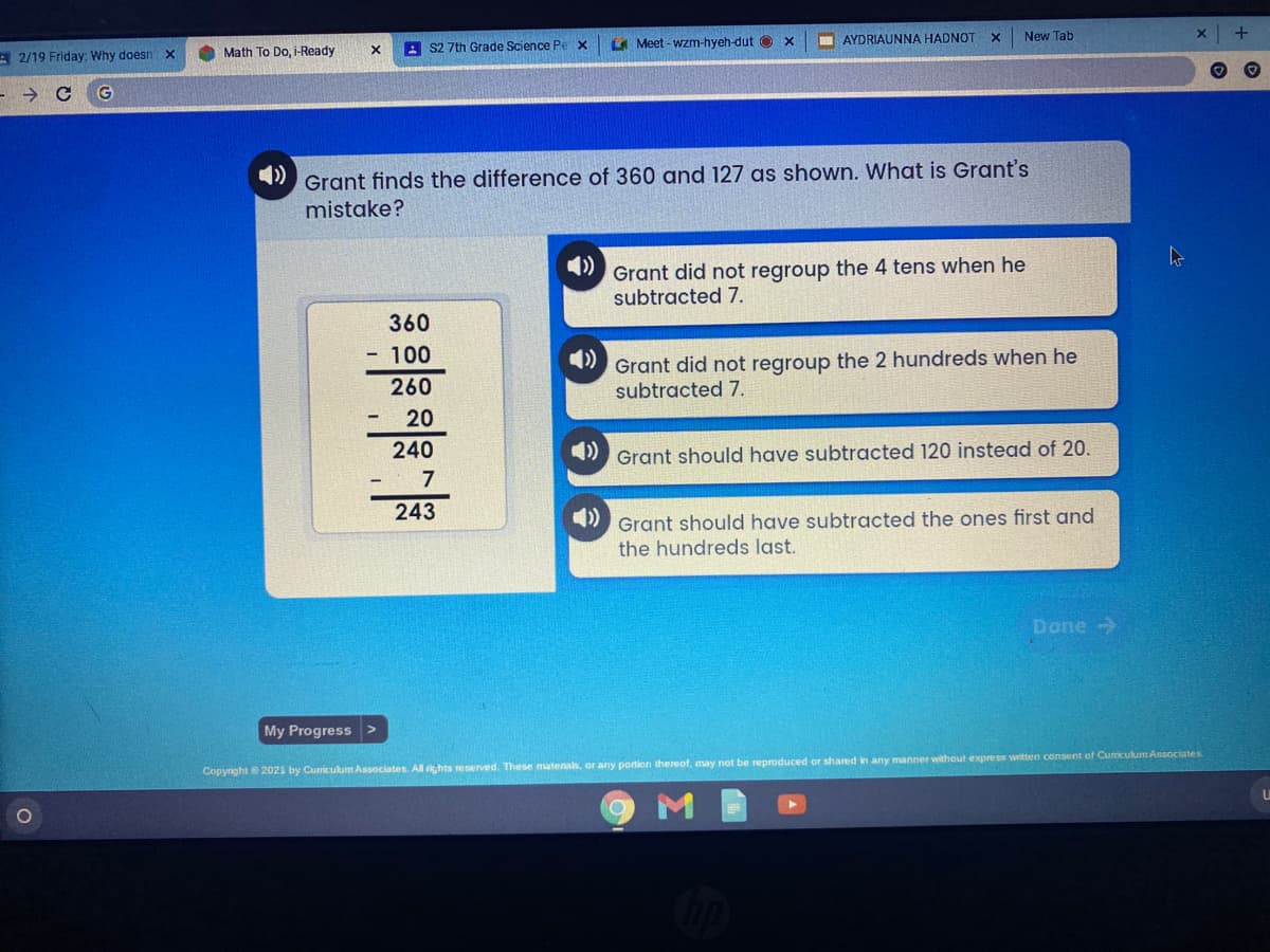 E Meet - wzm-hyeh-dut O
AYDRIAUNNA HADNOT
New Tab
O Math To Do, i-Ready
A S2 7th Grade Science Pex
A 2/19 Friday: Why doesn x
Grant finds the difference of 360 and 127 as shown. What is Grant's
mistake?
Grant did not regroup the 4 tens when he
subtracted 7.
360
- 100
Grant did not regroup the 2 hundreds when he
subtracted 7.
260
20
240
Grant should have subtracted 120 instead of 20.
- 7
243
Grant should have subtracted the ones first and
the hundreds last.
Done ->
My Progress >
Copyright 2021 by Cumiculum Associates All rights reserved. These matenals, or any pontion thereof, may not be reproduced or shared in any manner without express witten consent of Curriculum Associates
