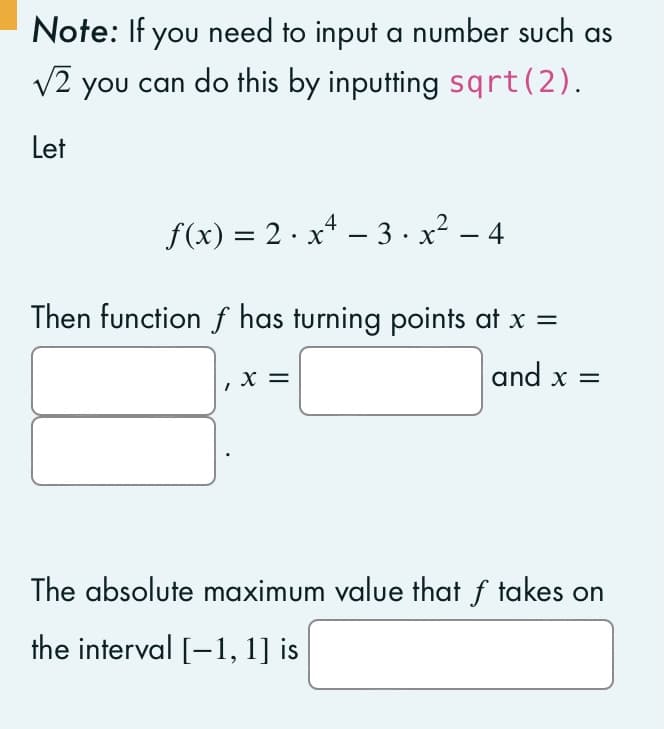 Note: If you need to input a number such as
√2 you can do this by inputting sqrt (2).
Let
f(x)=2x²-3.x²-4
Then function f has turning points at x =
and x =
X
The absolute maximum value that f takes on
the interval [-1, 1] is