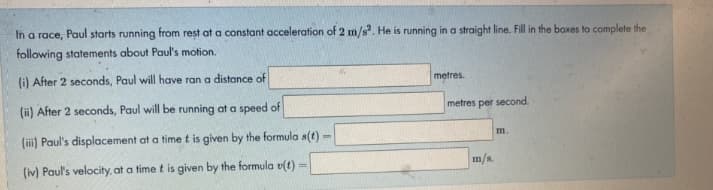 In a race, Paul starts running from rest at a constant acceleration of 2 m/s. He is running in a straight line. Fill in the boxes to complete the
following statements about Paul's motion.
(i) After 2 seconds, Paul will have ran a distance of
metres.
(ii) After 2 seconds, Paul will be running at a speed of
metres per second.
(ii) Paul's displacement at a time t is given by the formula s(t)
m.
%3D
(iv) Paul's velocity, at a time t is given by the formula v(t)
m/s.
%3!
