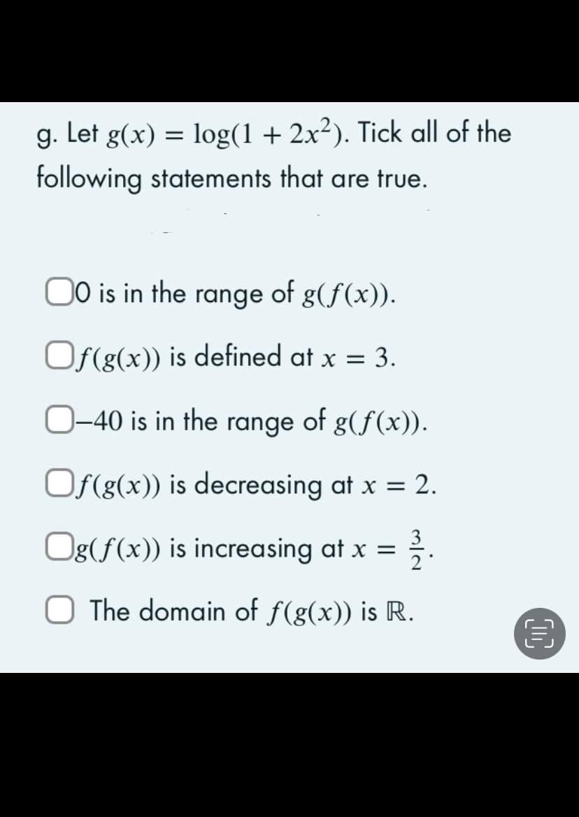 g. Let g(x) = log(1 + 2x²). Tick all of the
following statements that are true.
00 is in the range of g(f(x)).
Of(g(x)) is defined at x = 3.
O-40 is in the range of g(f(x)).
Of(g(x)) is decreasing at x = 2.
Og(f(x)) is increasing at x = 132.
O The domain of f(g(x)) is R.
0