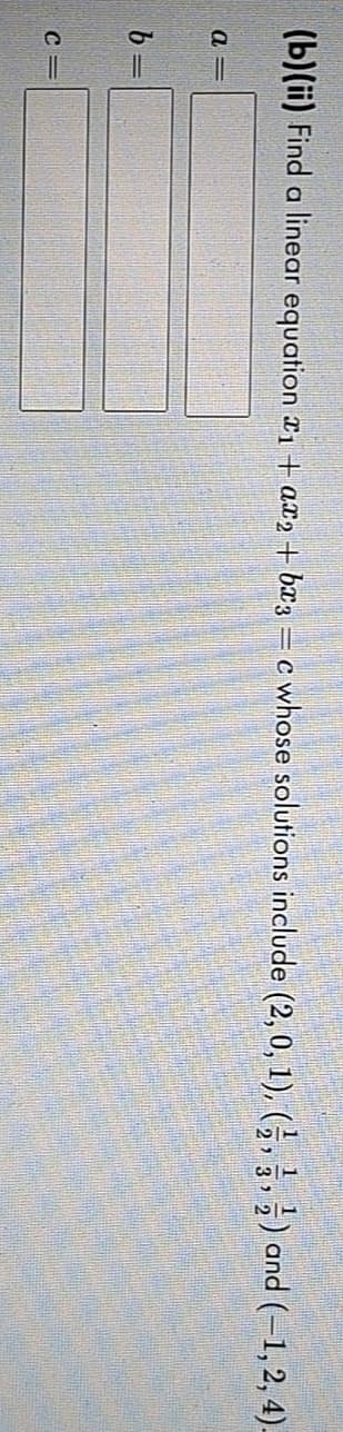 (b)(ii) Find a linear equation ₁ + a2 + bx3 = c whose solutions include (2, 0, 1), (½, 3,) and (-1, 2, 4)-
a=
b
C=