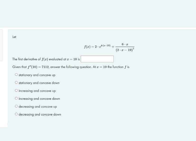 Let
f(x)=2-e¹-(2-10)
O increasing and concave up
O increasing and concave down
O decreasing and concave up
O decreasing and concave down
+
6 z
(2-x-19)5
The first derivative of f(x) evaluated at x = 10 is
Given that f"(10) = 7112, answer the following question. At a = 10 the function f is
O stationary and concave up
O stationary and concave down