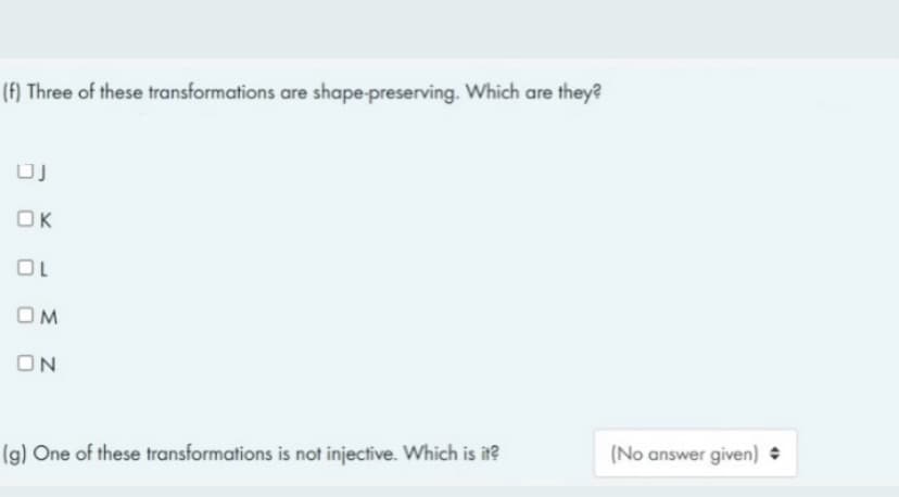 (f) Three of these transformations are shape-preserving. Which are they?
UJ
OK
OL
OM
ON
(g) One of these transformations is not injective. Which is it?
(No answer given)