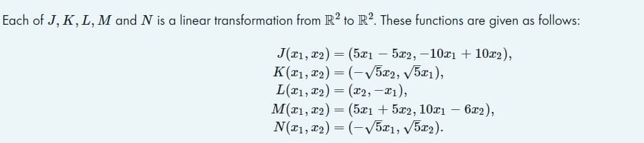 Each of J, K, L, M and N is a linear transformation from R2 to R2. These functions are given as follows:
J(x1, x2) = (5x1 - 5x2, -10x1 + 10x2),
K(x₁, x2)=(-√√5x2, √5x1),
L(x₁, x₂) = (x2, -x₁),
M(x1, x2) = (5x1 + 5x2, 10x1 - 6x2),
N(x1, x2) = (-√√5x1, √5x2).