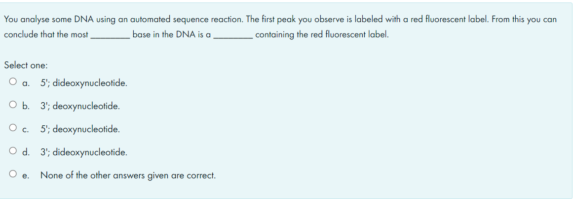 You analyse some DNA using an automated sequence reaction. The first peak you observe is labeled with a red fluorescent label. From this you can
conclude that the most
base in the DNA is a
containing the red fluorescent label.
Select one:
5'; dideoxynucleotide.
a.
O b. 3'; deoxynucleotide.
O c. 5'; deoxynucleotide.
d.
3'; dideoxynucleotide.
None of the other answers given are correct.
е.
