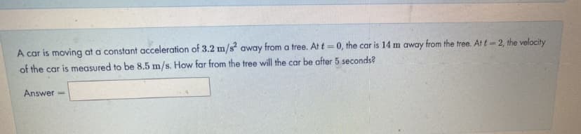 A car is moving at a constant acceleration of 3.2 m/s away from a tree. At t = 0, the car is 14 m away from the tree. At t- 2, the velocity
%3D
of the car is measured to be 8.5 m/s. How far from the tree will the car be after 5 seconds?
Answer
%3D
