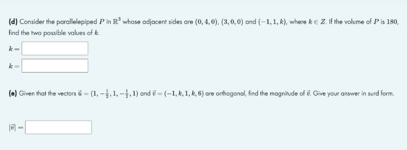 (d) Consider the parallelepiped P in R³ whose adjacent sides are (0, 4, 0), (3, 0, 0) and (-1, 1, k), where k = Z. If the volume of P is 180,
find the two possible values of k.
k =
k=
(e) Given that the vectors u = (1, 1, 1, 1, 1) and = (-1, k, 1, k, 6) are orthogonal, find the magnitude of . Give your answer in surd form.
15
||