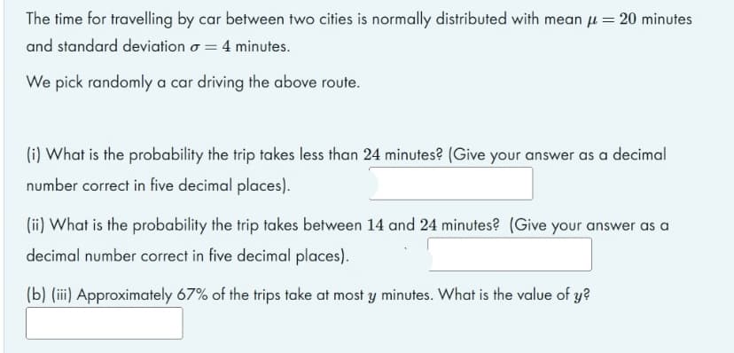 The time for travelling by car between two cities is normally distributed with mean u = 20 minutes
and standard deviation o = 4 minutes.
We pick randomly a car driving the above route.
(i) What is the probability the trip takes less than 24 minutes? (Give your answer as a decimal
number correct in five decimal places).
(ii) What is the probability the trip takes between 14 and 24 minutes? (Give your answer as a
decimal number correct in five decimal places).
(b) (iii) Approximately 67% of the trips take at most y minutes. What is the value of y?
