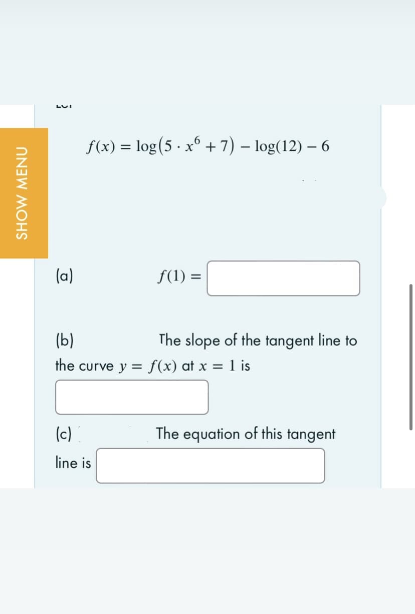 SHOW MENU
LUI
(a)
f(x) = log(5 · xº + 7) − log(12) − 6
-
f(1) =
(b)
the curve y = f(x) at x = 1 is
(c)
line is
The slope of the tangent line to
The equation of this tangent