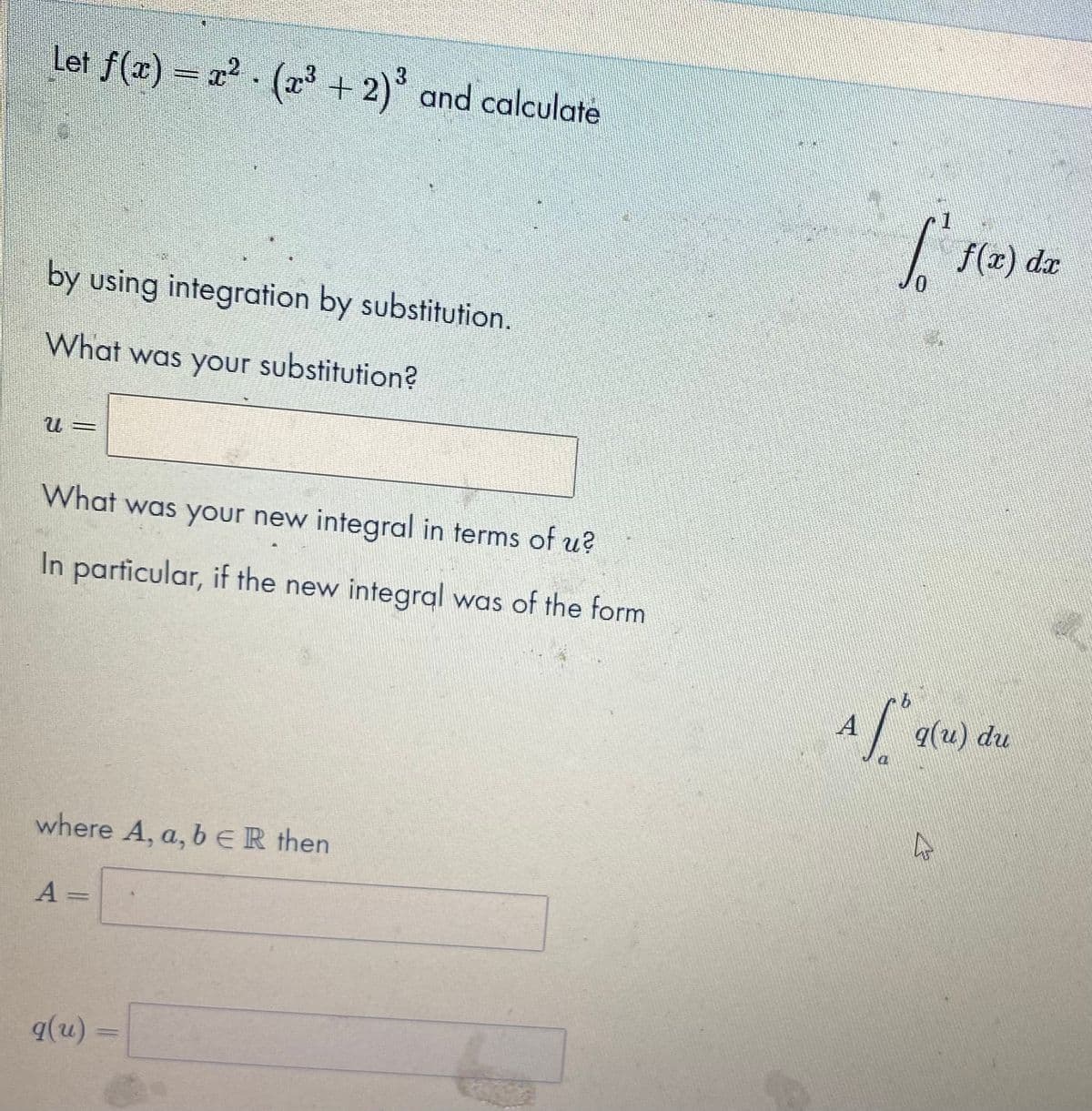 Let f(x) = r² · (23 + 2)° and calculate
f(x) dr
by using integration by substitution.
What was your substitution?
What was your new integral in terms of u?
In particular, if the new integral was of the form
A
q(u) du
where A, a, b ER then
A
q(u) =

