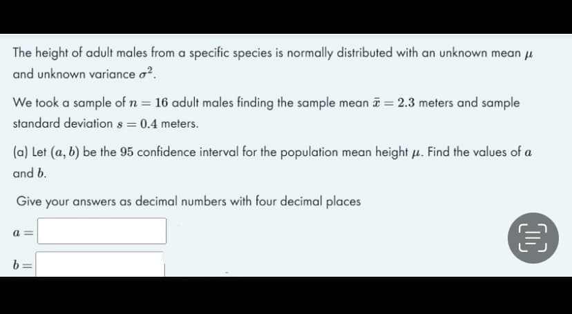 The height of adult males from a specific species is normally distributed with an unknown mean u
and unknown variance o?.
We took a sample of n = 16 adult males finding the sample mean a = 2.3 meters and sample
standard deviation s = 0.4 meters.
(a) Let (a, b) be the 95 confidence interval for the population mean height u. Find the values of a
and b.
Give your answers as decimal numbers with four decimal places
b =
