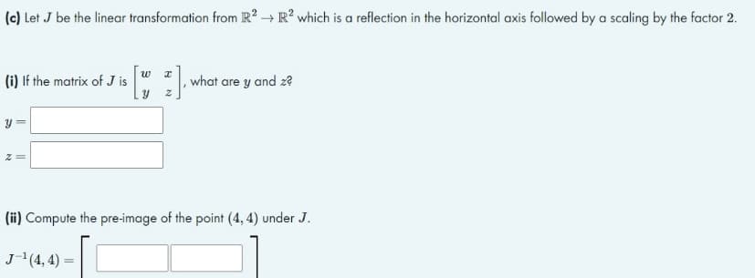 (c) Let J be the linear transformation from R² → R² which is a reflection in the horizontal axis followed by a scaling by the factor 2.
(i) If the matrix of J is
W
Y
2] what are y and z?
y =
(ii) Compute the pre-image of the point (4,4) under J.
J-¹(4,4)=
[[
N