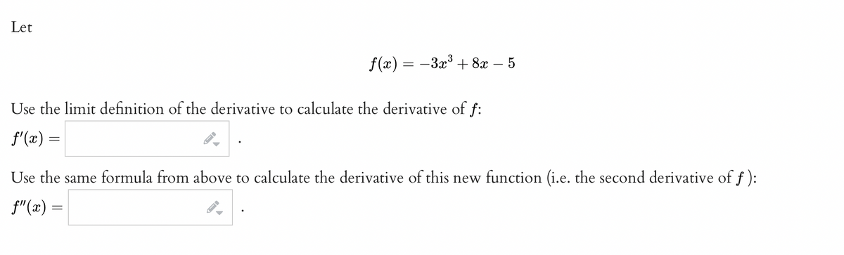 Let
f(x) = -3x³ + 8x – 5
Use the limit definition of the derivative to calculate the derivative of f:
f'(x) =
Use the same formula from above to calculate the derivative of this new function (i.e. the second derivative of f ):
f"(x) =
