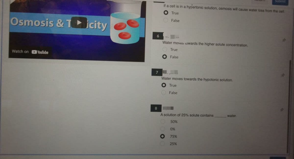 Osmosis & Ticity
Watch on YouTube
6
7
8
If a cell is in a hypertonic solution, osmosis will cause water loss from the cell.
True
False
Water moves towards the higher solute concentration.
True
False
Water moves towards the hypotonic solution.
True
False
A solution of 25% solute contains
50%
0%
75%
25%
Submit
water.