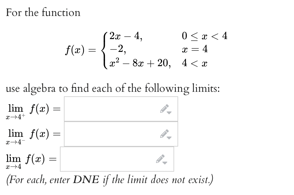 For the function
2x – 4,
0 < x < 4
x = 4
4 < x
f(x) = { -2,
|
x2 – 8x + 20,
-
use algebra to find each of the following limits:
lim f(x) =
x→4+
lim f(x) =
x→4-
lim f(x) =
x→4
(For each, enter DNE if the limit does not exist.)
