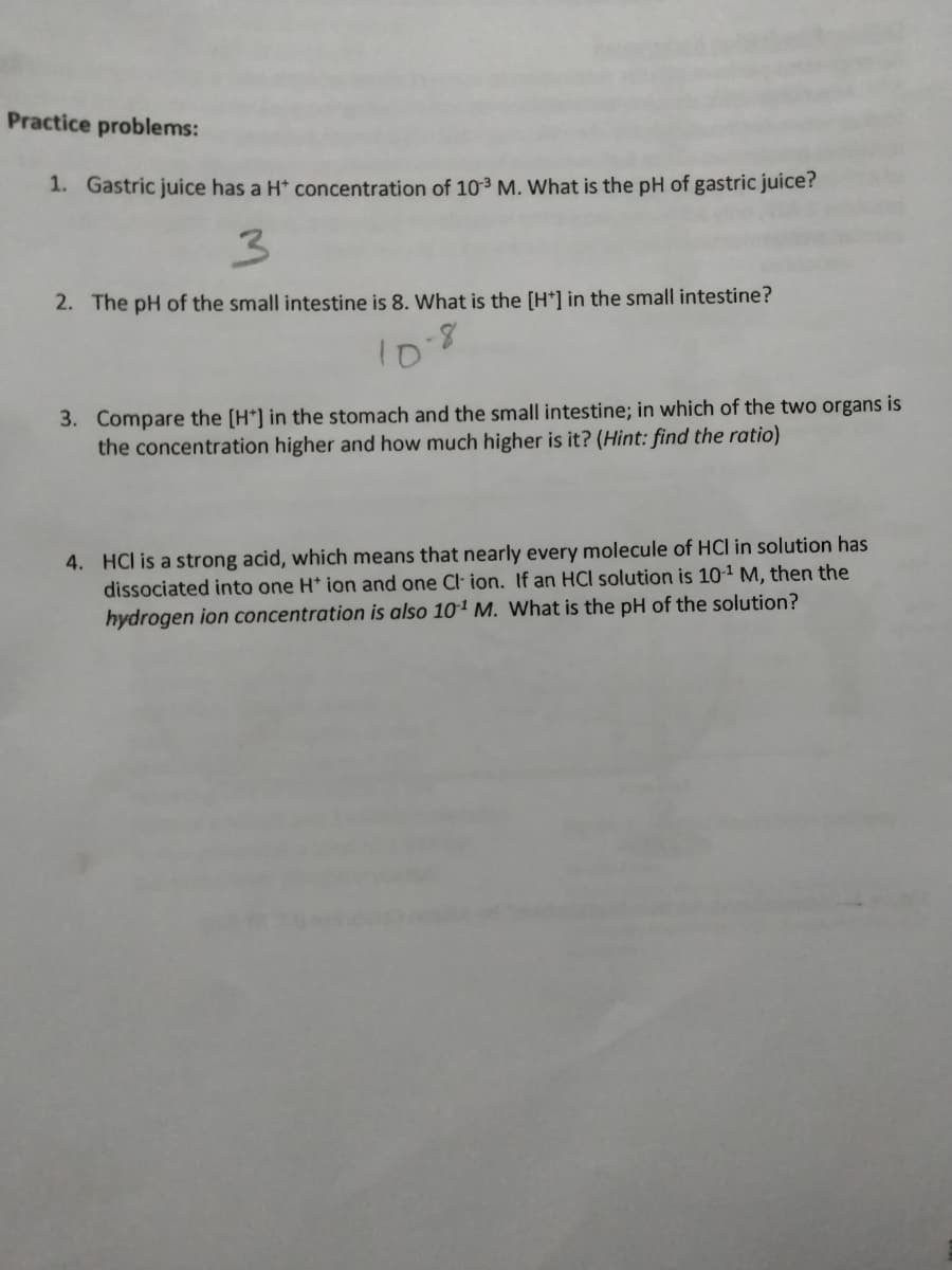 Practice problems:
1. Gastric juice has a H* concentration of 10-³ M. What is the pH of gastric juice?
3
2. The pH of the small intestine is 8. What is the [H*] in the small intestine?
10-8
3. Compare the [H*] in the stomach and the small intestine; in which of the two organs is
the concentration higher and how much higher is it? (Hint: find the ratio)
4. HCI is a strong acid, which means that nearly every molecule of HCI in solution has
dissociated into one H* ion and one Cl ion. If an HCl solution is 10-¹ M, then the
hydrogen ion concentration is also 10¹ M. What is the pH of the solution?