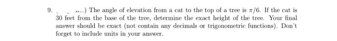9.
.) The angle of elevation from a cat to the top of a tree is a/6. If the cat is
30 feet from the base of the tree, determine the exact height of the tree. Your final
answer should be exact (not contain any decimals or trigonometric functions). Don't
forget to include units in your answer.
