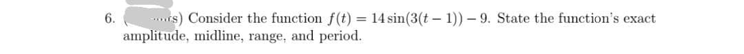 rs) Consider the function f(t) = 14 sin(3(t – 1)) – 9. State the function's exact
amplitude, midline, range, and period.
6.
