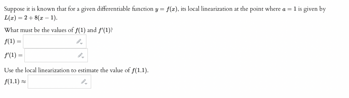 Suppose it is known that for a given differentiable function y = f(x), its local linearization at the point where a = 1 is given by
L(x) = 2 + 8(x – 1).
What must be the values of f(1) and f'(1)?
f(1) =
f'(1) =
Use the local linearization to estimate the value of f(1.1).
f(1.1) =
