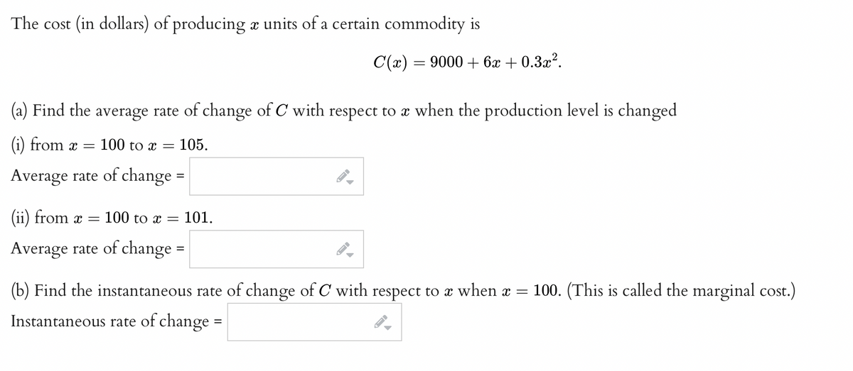 The cost (in dollars) of producing x units of a certain commodity is
C(x) = 9000 + 6x + 0.3x².
(a) Find the average rate of change of C with respect to x when the production level is changed
(i) from x =
100 to x =
105.
Average rate of change =
(ii) from
-100 to x =
101.
Average rate of change
(b) Find the instantaneous rate of change of C with respect to x when x
= 100. (This is called the marginal cost.)
Instantaneous rate of change
%D
